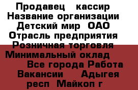 Продавец - кассир › Название организации ­ Детский мир, ОАО › Отрасль предприятия ­ Розничная торговля › Минимальный оклад ­ 25 000 - Все города Работа » Вакансии   . Адыгея респ.,Майкоп г.